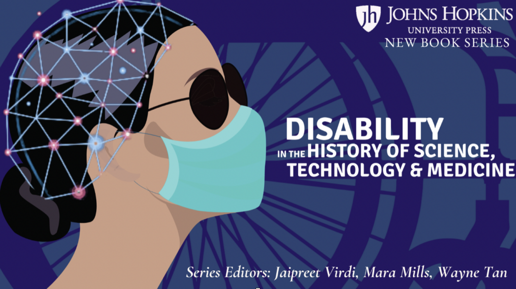 A banner featuring a graphic illustration of a person’s facial profile. They are wearing dark glasses, a face mask, and their hair is pulled back in a low bun. There is a neural network helmet on their head. There is a shadow of a wheelchair against a navy background. On the top right corner is the Johns Hopkins University Press logo, below which is the text “New Book Series.” In the middle is the text “Disability in the History of Science, Technology, and Medicine,” followed by “Series Editors: Jaipreet Virdi, Mara Mills, Wayne Tan.”