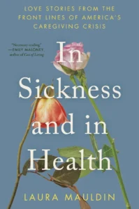Book cover of "In Sickness and in Health by Laura Mauldin." A muted blue background features two roses on long green stems—one upright and pink on the right side of the image and the other drooping and peach-colored on the left side. Large white text reads “In Sickness and in Health.” Smaller text in muted yellow at the top says, “Love stories from the front lines of America’s caregiving crisis.” A blurb on the top left reads, “Necessary reading,” attributed to Emily Maloney, the author of "Cost of Living." The author’s name appears at the bottom in muted yellow text.