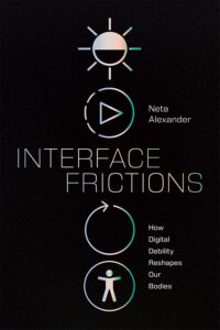 The image shows the book cover of Interface Frictions by Neta Alexander. It shows a black background with minimalist white and teal gradient icons arranged vertically: a half-lit sun for brightness, a play button inside a circle, a circular replay arrow, and a simplified human figure inside a circle for accessibility. Title “Interface Frictions” appears in large thin lettering between the play and replay buttons. The subtitle “How Digital Debility Reshapes Our Bodies” appears on the right by the replay and accessibility buttons. The author's name also appears written to the right of the play button.