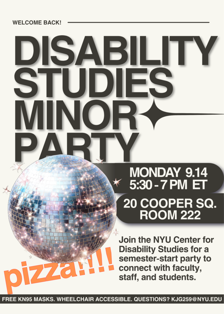 A flyer for an event called Disability Studies Minor Party. There's a large glimmering disco ball. Text says, welcome back! Monday, September 14. 20 Cooper Square, Room 222. Join the NYU Center for Disability Studies for a semester-start party to connect with faculty, staff, and students. Pizza!!!! Free KN95 masks. Wheelchair accessible. Access questions? kjg259@nyu.edu.