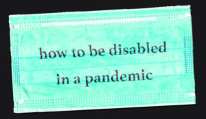 A light blue surgical face mask on a dark background. A message printed in red on the fabric reads, How to be Disabled in a Pandemic.